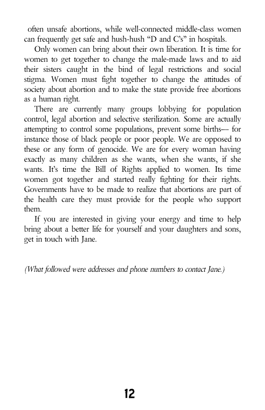 often unsafe abortions, while well-connected middle-class women can frequently get safe and hush-hush “D and Cs” in hospitals.  Only women can bring about their own liberation. It is time for women to get together to change the male-made laws and to aid their sisters caught in the bind of legal restrictions and social stigma. Women must fight together t0 change the attitudes of society about abortion and to make the state provide free abortions as a human right  There are currently many groups lobbying for population control, legal abortion and selective sterilization. Some are actually attempting 1o control some populations, prevent some births— for instance those of black people or poor people. We are opposed to these or any form of genocide. We are for every woman having exactly as many children as she wants, when she wants, if she wants. I¢s time the Bill of Rights applied to women. Tis time women got together and started really fighting for their rights. Governments have to be made to realize that abortions are part of the health care they must provide for the people who support them.  If you are interested in giving your energy and time 1o help bring about a better life for yourself and your daughters and sons, getin touch with Jane.  (What followed were addresses and phone numbers to contact Jane.)  12 